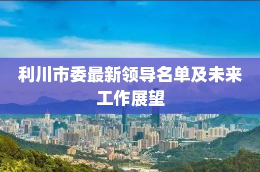 利川市委最新领导名单及未来工作展望