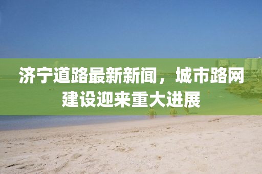 济宁道路最新新闻，城市路网建设迎来重大进展