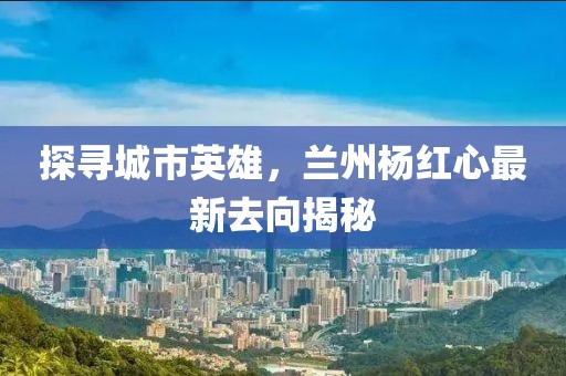 探寻城市英雄，兰州杨红心最新去向揭秘