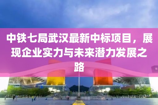 中铁七局武汉最新中标项目，展现企业实力与未来潜力发展之路