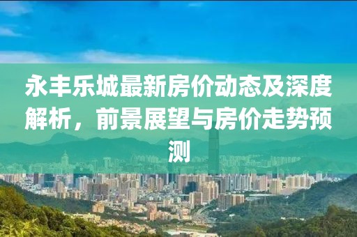 永丰乐城最新房价动态及深度解析，前景展望与房价走势预测