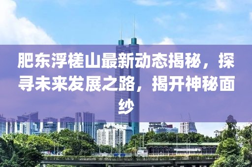 肥东浮槎山最新动态揭秘，探寻未来发展之路，揭开神秘面纱