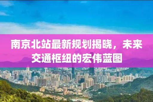 南京北站最新规划揭晓，未来交通枢纽的宏伟蓝图