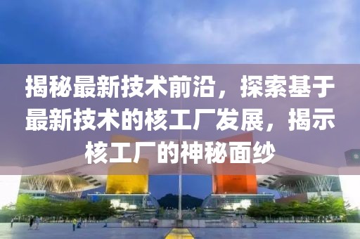 揭秘最新技术前沿，探索基于最新技术的核工厂发展，揭示核工厂的神秘面纱