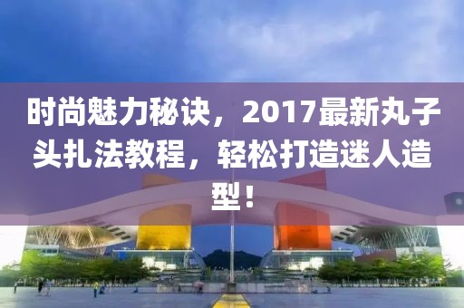 时尚魅力秘诀，2017最新丸子头扎法教程，轻松打造迷人造型！