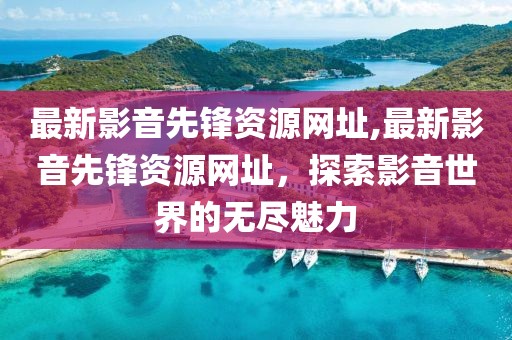 最新影音先锋资源网址,最新影音先锋资源网址，探索影音世界的无尽魅力