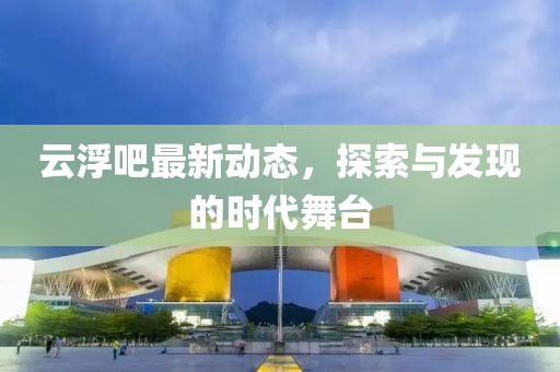 云浮吧最新动态，探索与发现的时代舞台