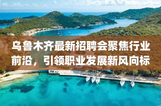 乌鲁木齐最新招聘会聚焦行业前沿，引领职业发展新风向标