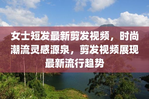 女士短发最新剪发视频，时尚潮流灵感源泉，剪发视频展现最新流行趋势