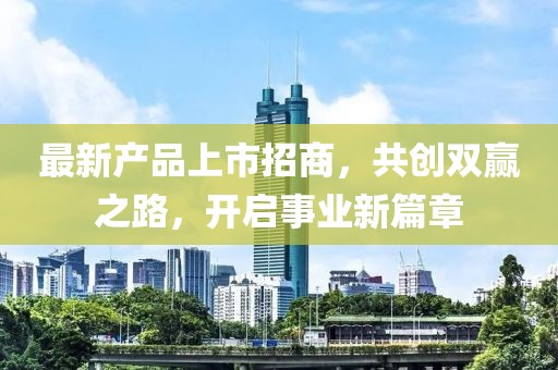 最新产品上市招商，共创双赢之路，开启事业新篇章