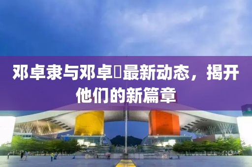 邓卓隶与邓卓棐最新动态，揭开他们的新篇章