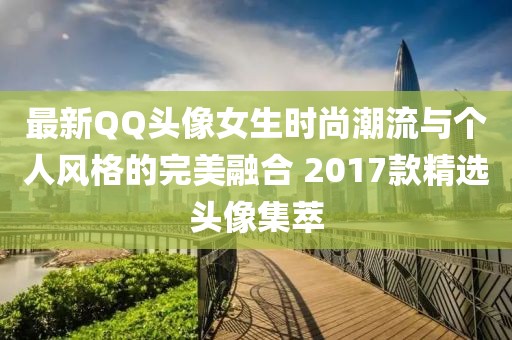 最新QQ头像女生时尚潮流与个人风格的完美融合 2017款精选头像集萃