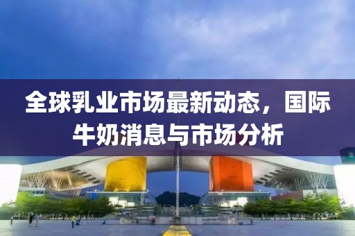 全球乳业市场最新动态，国际牛奶消息与市场分析