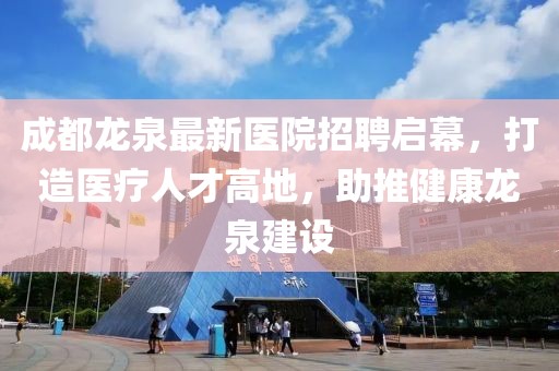 成都龙泉最新医院招聘启幕，打造医疗人才高地，助推健康龙泉建设
