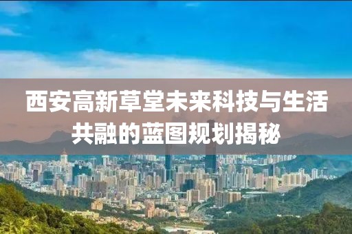 西安高新草堂未来科技与生活共融的蓝图规划揭秘