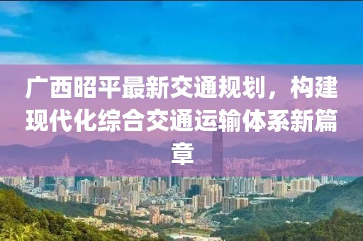 广西昭平最新交通规划，构建现代化综合交通运输体系新篇章