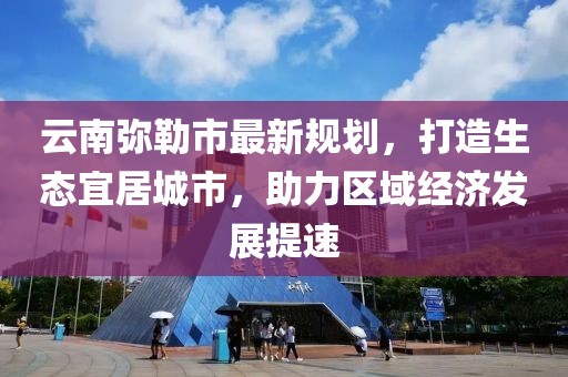云南弥勒市最新规划，打造生态宜居城市，助力区域经济发展提速