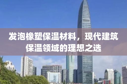 发泡橡塑保温材料，现代建筑保温领域的理想之选