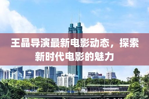 王晶导演最新电影动态，探索新时代电影的魅力