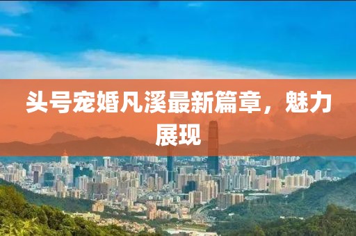 头号宠婚凡溪最新篇章，魅力展现