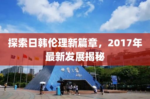探索日韩伦理新篇章，2017年最新发展揭秘