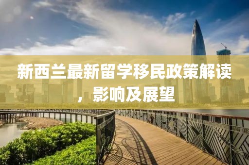 新西兰最新留学移民政策解读，影响及展望