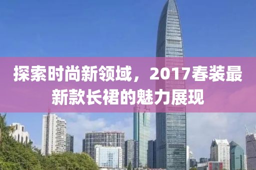 探索时尚新领域，2017春装最新款长裙的魅力展现