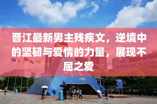 晋江最新男主残疾文，逆境中的坚韧与爱情的力量，展现不屈之爱