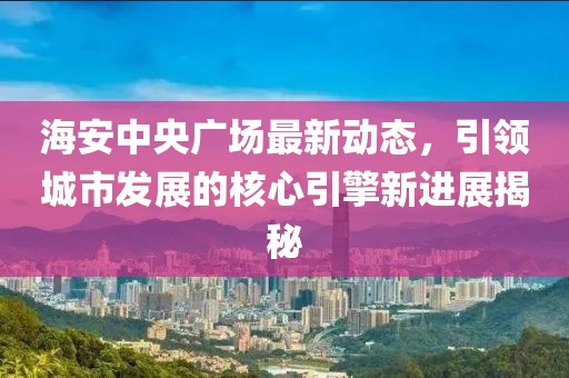 海安中央广场最新动态，引领城市发展的核心引擎新进展揭秘