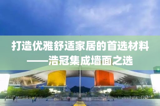 打造优雅舒适家居的首选材料——浩冠集成墙面之选