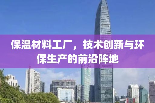 保温材料工厂，技术创新与环保生产的前沿阵地