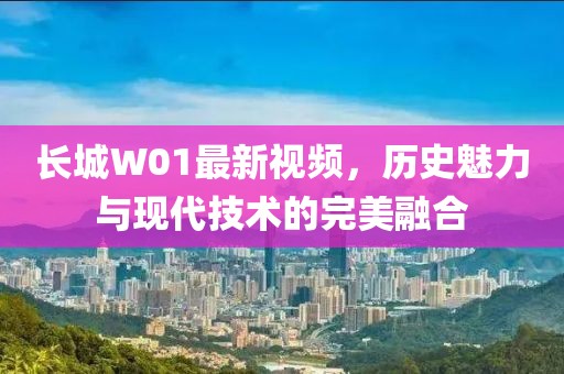 长城W01最新视频，历史魅力与现代技术的完美融合