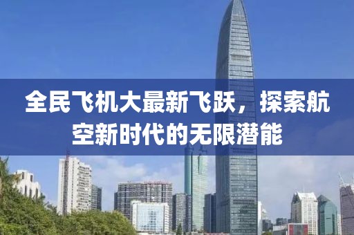 全民飞机大最新飞跃，探索航空新时代的无限潜能