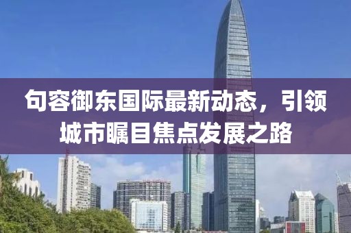 句容御东国际最新动态，引领城市瞩目焦点发展之路