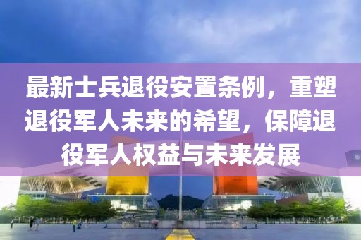 最新士兵退役安置条例，重塑退役军人未来的希望，保障退役军人权益与未来发展