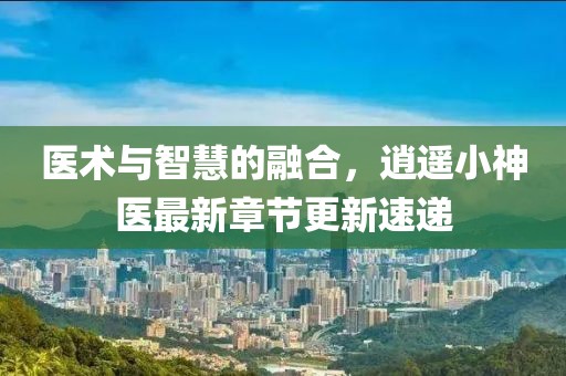 医术与智慧的融合，逍遥小神医最新章节更新速递