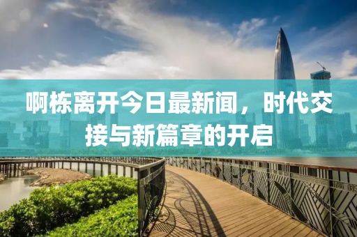 啊栋离开今日最新闻，时代交接与新篇章的开启