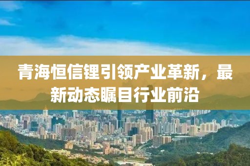 青海恒信锂引领产业革新，最新动态瞩目行业前沿