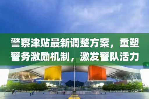 警察津贴最新调整方案，重塑警务激励机制，激发警队活力
