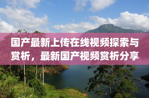 国产最新上传在线视频探索与赏析，最新国产视频赏析分享