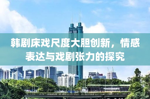 韩剧床戏尺度大胆创新，情感表达与戏剧张力的探究