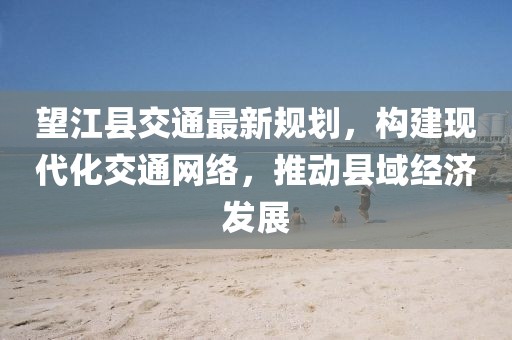 望江县交通最新规划，构建现代化交通网络，推动县域经济发展