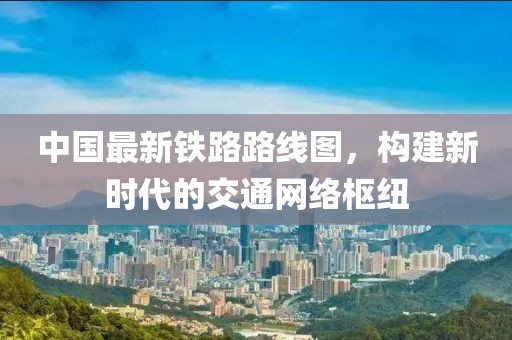 中国最新铁路路线图，构建新时代的交通网络枢纽