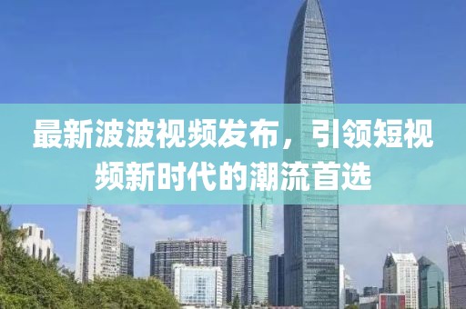 最新波波视频发布，引领短视频新时代的潮流首选