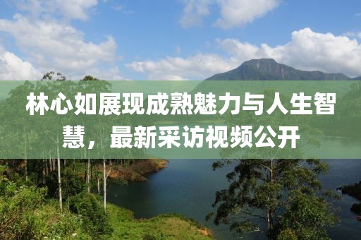 林心如展现成熟魅力与人生智慧，最新采访视频公开