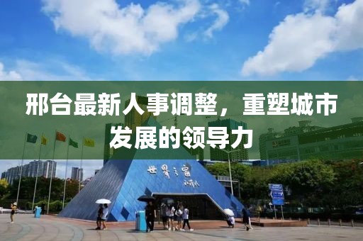 邢台最新人事调整，重塑城市发展的领导力