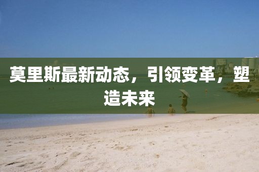 莫里斯最新动态，引领变革，塑造未来