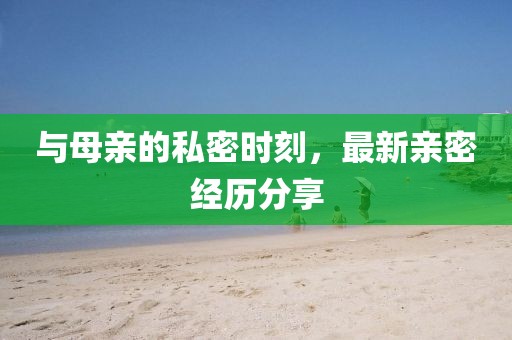与母亲的私密时刻，最新亲密经历分享