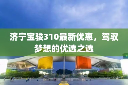 济宁宝骏310最新优惠，驾驭梦想的优选之选