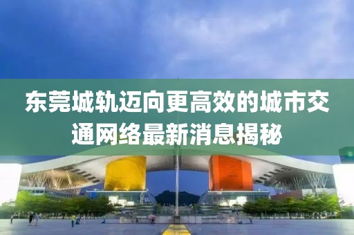 东莞城轨迈向更高效的城市交通网络最新消息揭秘